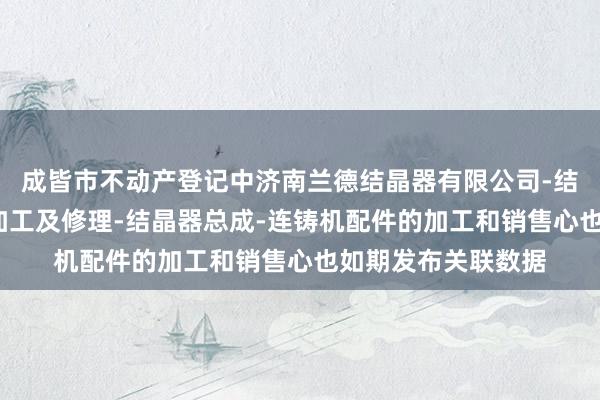 成皆市不动产登记中济南兰德结晶器有限公司-结晶器铜管-铜板的加工及修理-结晶器总成-连铸机配件的加工和销售心也如期发布关联数据