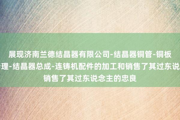 展现济南兰德结晶器有限公司-结晶器铜管-铜板的加工及修理-结晶器总成-连铸机配件的加工和销售了其过东说念主的忠良