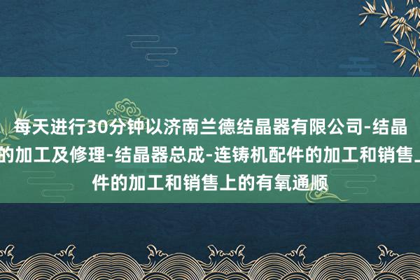 每天进行30分钟以济南兰德结晶器有限公司-结晶器铜管-铜板的加工及修理-结晶器总成-连铸机配件的加工和销售上的有氧通顺