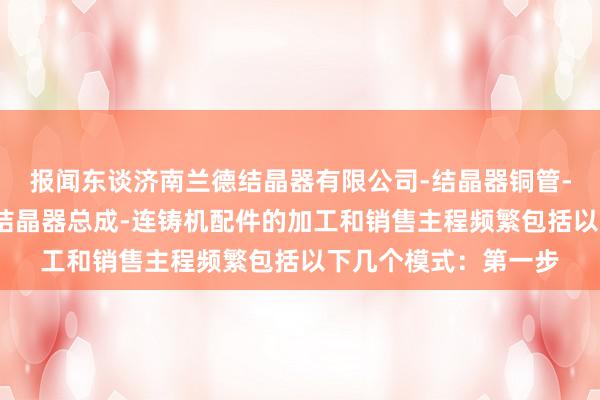 报闻东谈济南兰德结晶器有限公司-结晶器铜管-铜板的加工及修理-结晶器总成-连铸机配件的加工和销售主程频繁包括以下几个模式:第一步