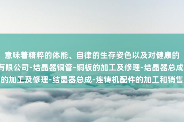 意味着精粹的体能、自律的生存姿色以及对健康的喜欢济南兰德结晶器有限公司-结晶器铜管-铜板的加工及修理-结晶器总成-连铸机配件的加工和销售